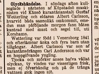 Göteborgs Weckoblad 12 mars 1891.  Olyckshändelse.  I söndags afton kullseglade i närheten af Köpstadsö maskinisten vid Känsö karantänanstalt Gustaf Wetterling och eldaren Albert Carlsson, hvarvid båda sannolikt omkommit, emedan man påföljande morgon fann båten kantrad med mast och segel till, uti Korshamn.  Wetterling var född i Venersborg 1841 och efterlämna änka och fyra barn utan tillgångar. Albert Carlsson var son af karantänsdrängen Carl andersson och var en hoppgifvande yngling.  Tjocka och mörker anses hafva vållat olyckan, ty vinden var visserligen frisk, men ej öfverhändig och på de trånga vattnen gick ingen sjö.  Både Wetterling och Carlsson voro ordentliga män och stöd för sina anhöriga.  (G. H. T.)